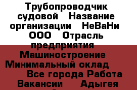 Трубопроводчик судовой › Название организации ­ НеВаНи, ООО › Отрасль предприятия ­ Машиностроение › Минимальный оклад ­ 70 000 - Все города Работа » Вакансии   . Адыгея респ.,Адыгейск г.